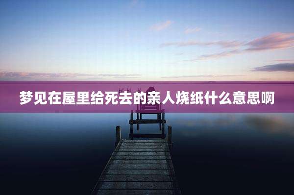 梦见在屋里给死去的亲人烧纸什么意思啊