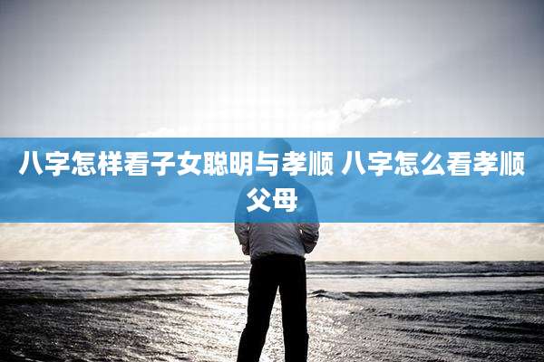八字怎样看子女聪明与孝顺 八字怎么看孝顺父母