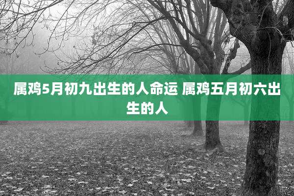 属鸡5月初九出生的人命运 属鸡五月初六出生的人