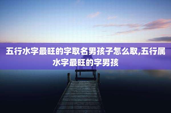 五行水字最旺的字取名男孩子怎么取,五行属水字最旺的字男孩