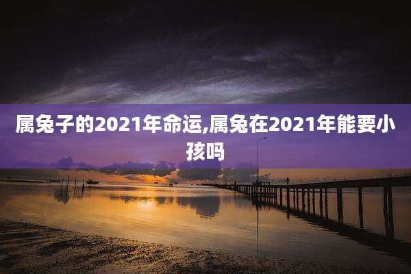 属兔子的2021年命运,属兔在2021年能要小孩吗