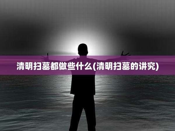 清明扫墓都做些什么(清明扫墓的讲究)