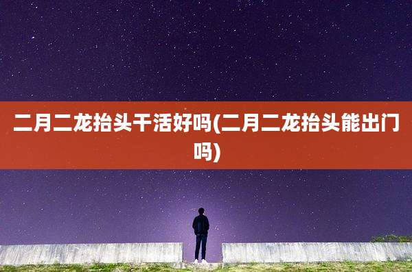 二月二龙抬头干活好吗(二月二龙抬头能出门吗)