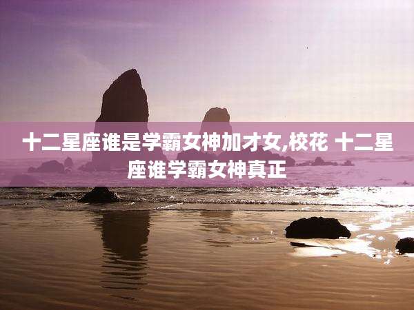 十二星座谁是学霸女神加才女,校花 十二星座谁学霸女神真正