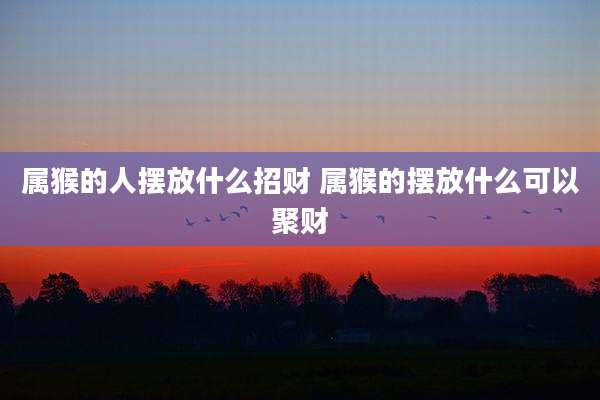 属猴的人摆放什么招财 属猴的摆放什么可以聚财
