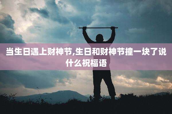 当生日遇上财神节,生日和财神节撞一块了说什么祝福语