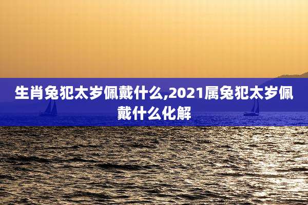 生肖兔犯太岁佩戴什么,2021属兔犯太岁佩戴什么化解