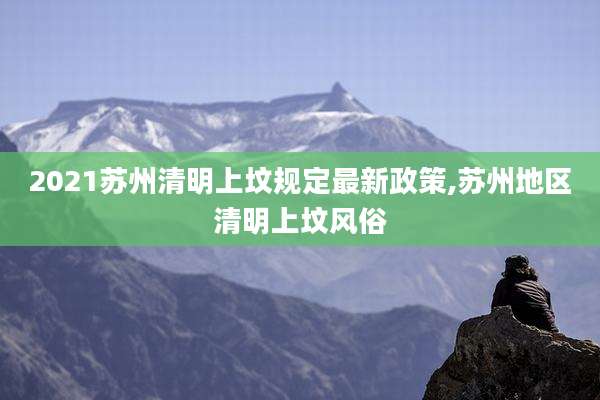 2021苏州清明上坟规定最新政策,苏州地区清明上坟风俗