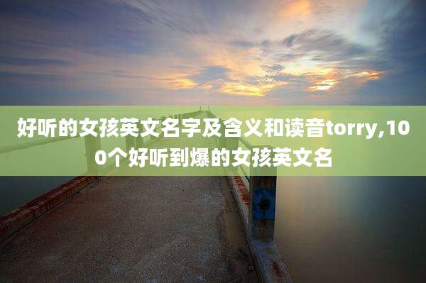好听的女孩英文名字及含义和读音torry,100个好听到爆的女孩英文名