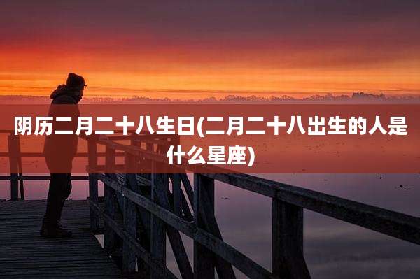 阴历二月二十八生日(二月二十八出生的人是什么星座)