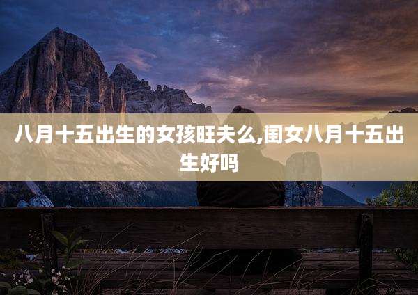 八月十五出生的女孩旺夫么,闺女八月十五出生好吗