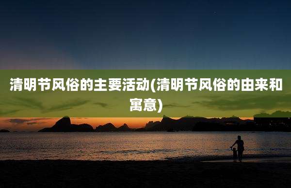 清明节风俗的主要活动(清明节风俗的由来和寓意)