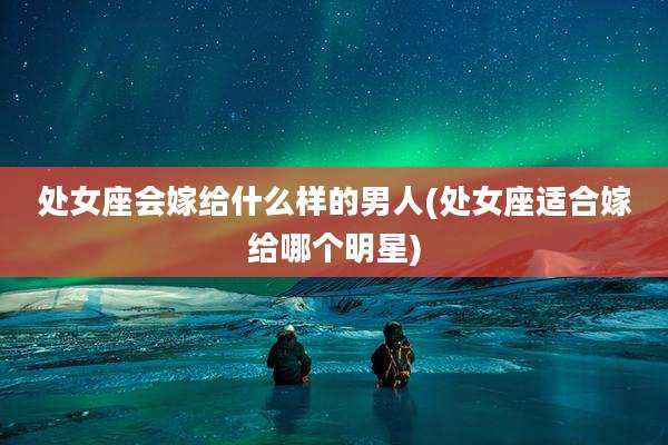 处女座会嫁给什么样的男人(处女座适合嫁给哪个明星)