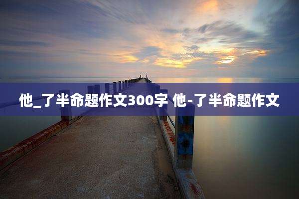 他_了半命题作文300字 他-了半命题作文