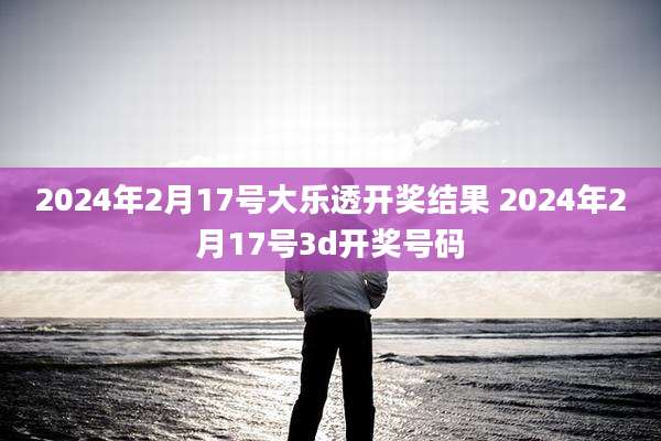 2024年2月17号大乐透开奖结果 2024年2月17号3d开奖号码