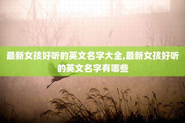 最新女孩好听的英文名字大全,最新女孩好听的英文名字有哪些