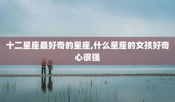 十二星座最好奇的星座,什么星座的女孩好奇心很强