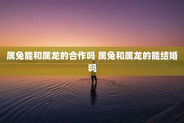 属兔能和属龙的合作吗 属兔和属龙的能结婚吗