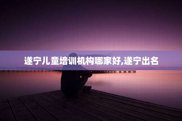 遂宁儿童培训机构哪家好,遂宁出名