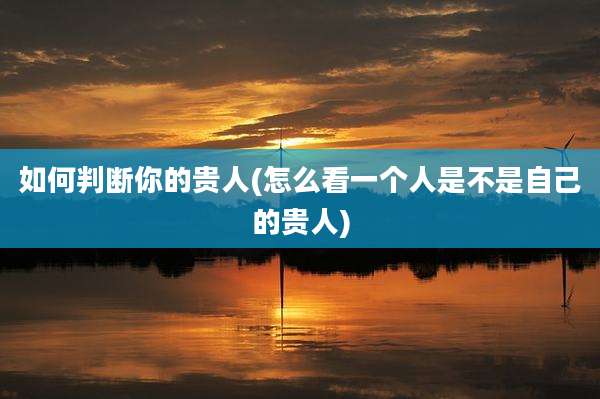 如何判断你的贵人(怎么看一个人是不是自己的贵人)