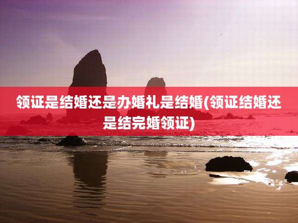 领证是结婚还是办婚礼是结婚(领证结婚还是结完婚领证)
