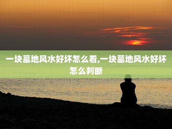 一块墓地风水好坏怎么看,一块墓地风水好坏怎么判断