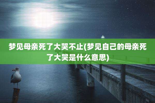 梦见母亲死了大哭不止(梦见自己的母亲死了大哭是什么意思)
