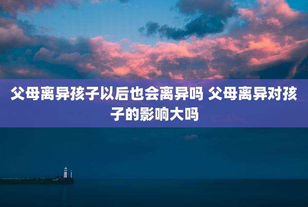 父母离异孩子以后也会离异吗 父母离异对孩子的影响大吗
