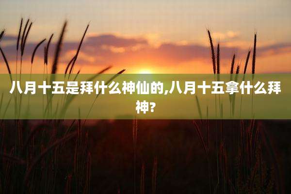 八月十五是拜什么神仙的,八月十五拿什么拜神?