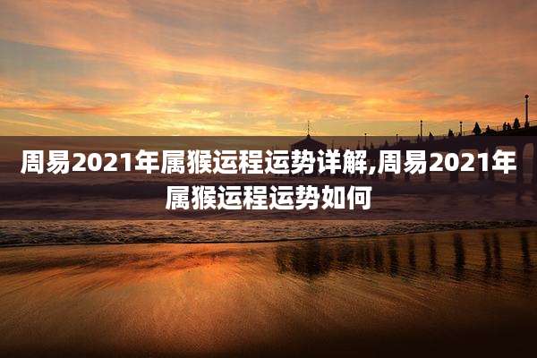 周易2021年属猴运程运势详解,周易2021年属猴运程运势如何
