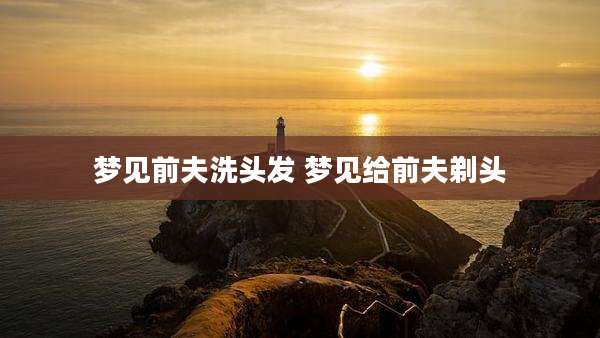 梦见前夫洗头发 梦见给前夫剃头