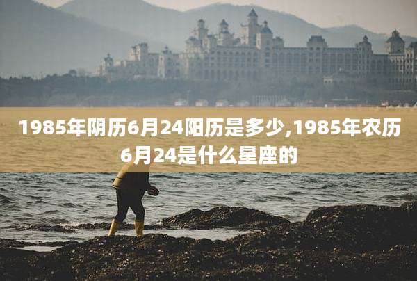 1985年阴历6月24阳历是多少,1985年农历6月24是什么星座的