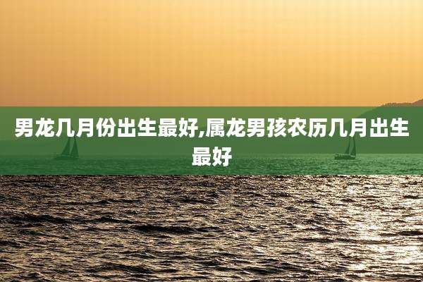 男龙几月份出生最好,属龙男孩农历几月出生最好
