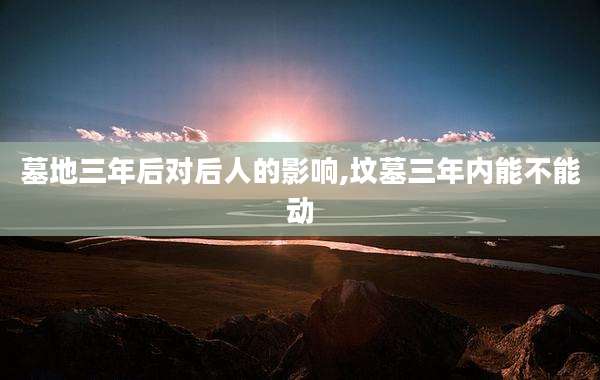 墓地三年后对后人的影响,坟墓三年内能不能动