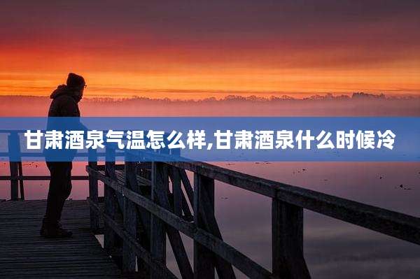 甘肃酒泉气温怎么样,甘肃酒泉什么时候冷