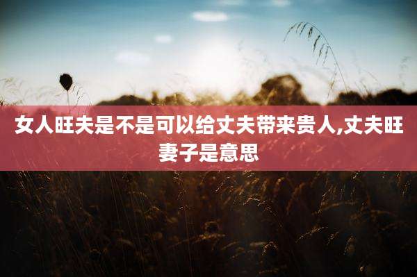 女人旺夫是不是可以给丈夫带来贵人,丈夫旺妻子是意思