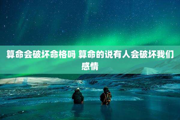 算命会破坏命格吗 算命的说有人会破坏我们感情