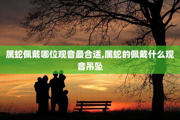 属蛇佩戴哪位观音最合适,属蛇的佩戴什么观音吊坠