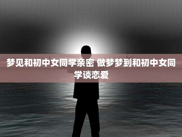 梦见和初中女同学亲密 做梦梦到和初中女同学谈恋爱
