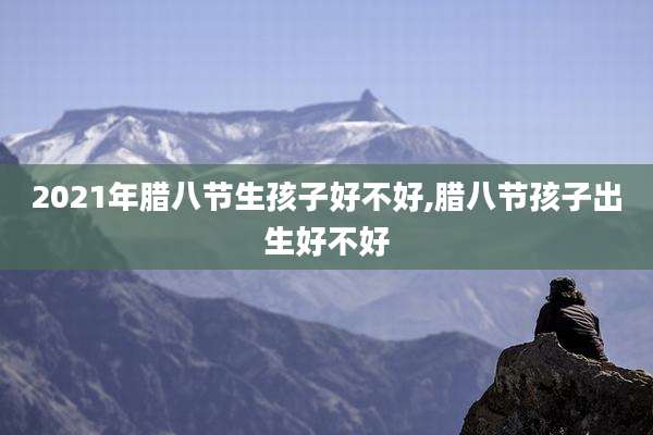 2021年腊八节生孩子好不好,腊八节孩子出生好不好