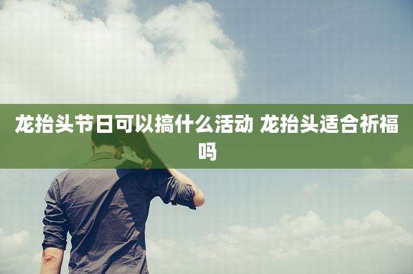 龙抬头节日可以搞什么活动 龙抬头适合祈福吗