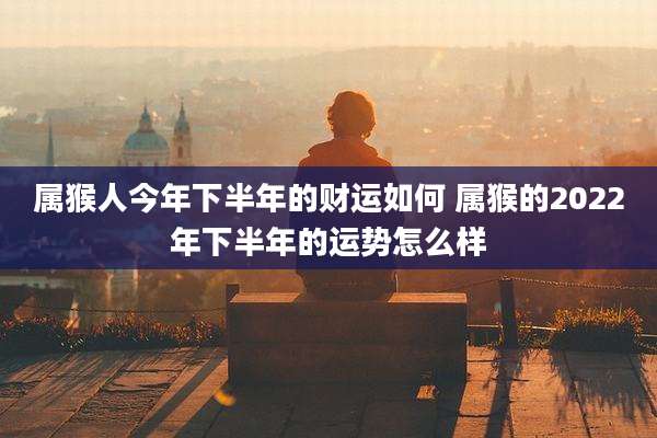 属猴人今年下半年的财运如何 属猴的2022年下半年的运势怎么样