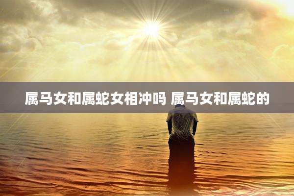 属马女和属蛇女相冲吗 属马女和属蛇的