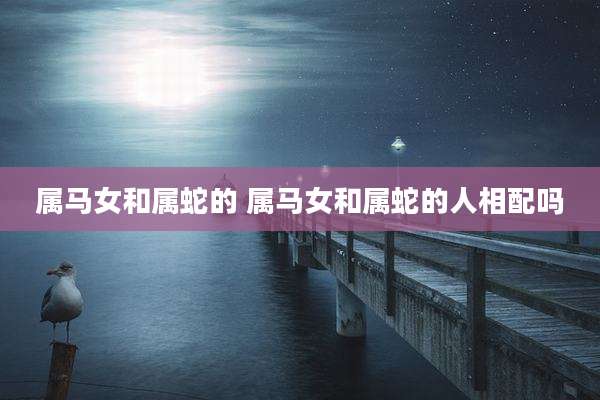 属马女和属蛇的 属马女和属蛇的人相配吗