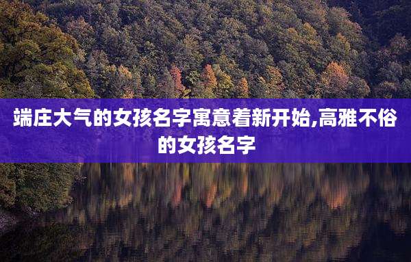 端庄大气的女孩名字寓意着新开始,高雅不俗的女孩名字