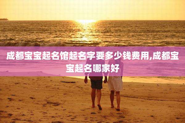 成都宝宝起名馆起名字要多少钱费用,成都宝宝起名哪家好
