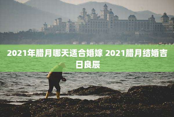 2021年腊月哪天适合婚嫁 2021腊月结婚吉日良辰