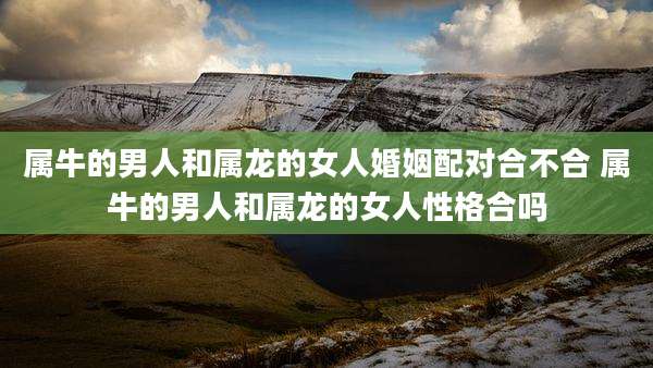 属牛的男人和属龙的女人婚姻配对合不合 属牛的男人和属龙的女人性格合吗