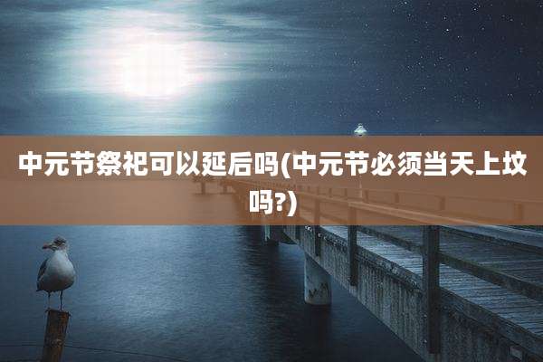 中元节祭祀可以延后吗(中元节必须当天上坟吗?)