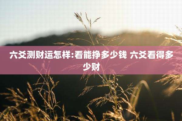 六爻测财运怎样:看能挣多少钱 六爻看得多少财
